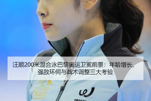 汪顺200米混合泳巴黎奥运卫冕前景：年龄增长、强敌环伺与战术调整三大考验
