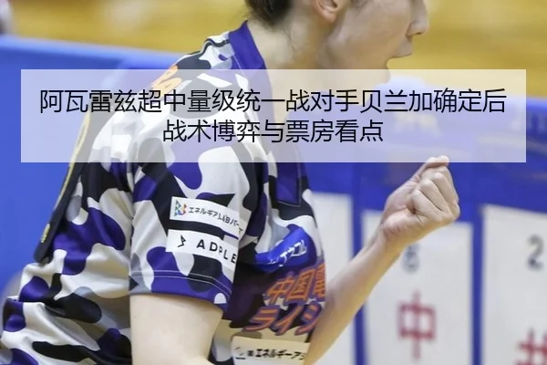 阿瓦雷兹超中量级统一战对手贝兰加确定后战术博弈与票房看点